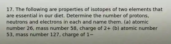 17. The following are properties of isotopes of two elements that are essential in our diet. Determine the number of protons, neutrons and electrons in each and name them. (a) atomic number 26, mass number 58, charge of 2+ (b) atomic number 53, mass number 127, charge of 1−