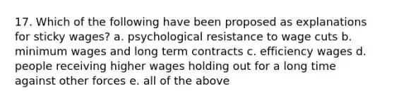 17. Which of the following have been proposed as explanations for sticky wages? a. psychological resistance to wage cuts b. minimum wages and long term contracts c. efficiency wages d. people receiving higher wages holding out for a long time against other forces e. all of the above