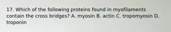 17. Which of the following proteins found in myofilaments contain the cross bridges? A. myosin B. actin C. tropomyosin D. troponin