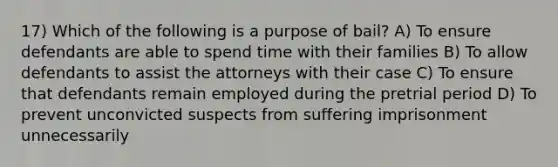 17) Which of the following is a purpose of bail? A) To ensure defendants are able to spend time with their families B) To allow defendants to assist the attorneys with their case C) To ensure that defendants remain employed during the pretrial period D) To prevent unconvicted suspects from suffering imprisonment unnecessarily