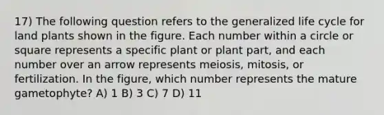 17) The following question refers to the generalized life cycle for land plants shown in the figure. Each number within a circle or square represents a specific plant or plant part, and each number over an arrow represents meiosis, mitosis, or fertilization. In the figure, which number represents the mature gametophyte? A) 1 B) 3 C) 7 D) 11