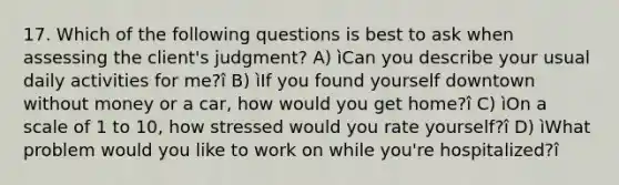 17. Which of the following questions is best to ask when assessing the client's judgment? A) ìCan you describe your usual daily activities for me?î B) ìIf you found yourself downtown without money or a car, how would you get home?î C) ìOn a scale of 1 to 10, how stressed would you rate yourself?î D) ìWhat problem would you like to work on while you're hospitalized?î