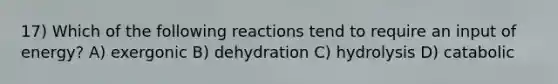 17) Which of the following reactions tend to require an input of energy? A) exergonic B) dehydration C) hydrolysis D) catabolic