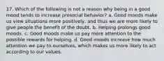 17. Which of the following is not a reason why being in a good mood tends to increase prosocial behavior? a. Good moods make us view situations more positively, and thus we are more likely to give people the benefit of the doubt. b. Helping prolongs good moods. c. Good moods make us pay more attention to the possible rewards for helping. d. Good moods increase how much attention we pay to ourselves, which makes us more likely to act according to our values.