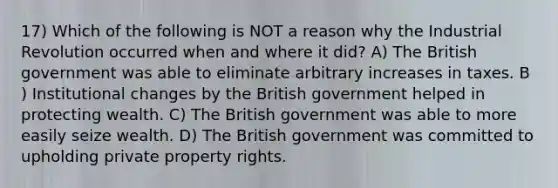 17) Which of the following is NOT a reason why the Industrial Revolution occurred when and where it did? A) The British government was able to eliminate arbitrary increases in taxes. B ) Institutional changes by the British government helped in protecting wealth. C) The British government was able to more easily seize wealth. D) The British government was committed to upholding private property rights.