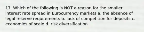 17. Which of the following is NOT a reason for the smaller interest rate spread in Eurocurrency markets a. the absence of legal reserve requirements b. lack of competition for deposits c. economies of scale d. risk diversification