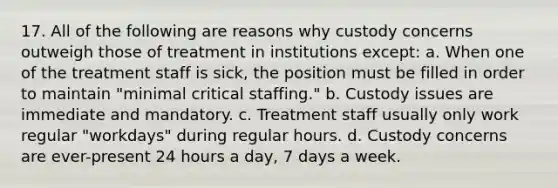 17. All of the following are reasons why custody concerns outweigh those of treatment in institutions except: a. When one of the treatment staff is sick, the position must be filled in order to maintain "minimal critical staffing." b. Custody issues are immediate and mandatory. c. Treatment staff usually only work regular "workdays" during regular hours. d. Custody concerns are ever-present 24 hours a day, 7 days a week.