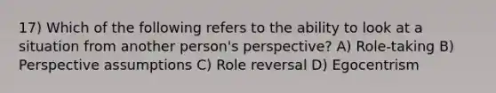 17) Which of the following refers to the ability to look at a situation from another person's perspective? A) Role-taking B) Perspective assumptions C) Role reversal D) Egocentrism