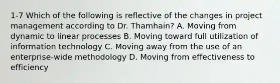 1-7 Which of the following is reflective of the changes in project management according to Dr. Thamhain? A. Moving from dynamic to linear processes B. Moving toward full utilization of information technology C. Moving away from the use of an enterprise-wide methodology D. Moving from effectiveness to efficiency