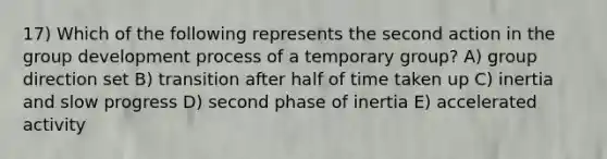 17) Which of the following represents the second action in the group development process of a temporary group? A) group direction set B) transition after half of time taken up C) inertia and slow progress D) second phase of inertia E) accelerated activity