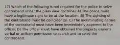 17) Which of the following is not required for the police to seize contraband under the plain view doctrine? A) The police must have a legitimate right to be at the location. B) The sighting of the contraband must be coincidental. C) The incriminating nature of the contraband must have been immediately apparent to the officer. D) The officer must have obtained the property owner's verbal or written permission to search and to seize the contraband.