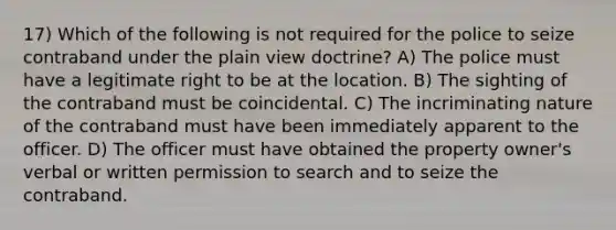 17) Which of the following is not required for the police to seize contraband under the plain view doctrine? A) The police must have a legitimate right to be at the location. B) The sighting of the contraband must be coincidental. C) The incriminating nature of the contraband must have been immediately apparent to the officer. D) The officer must have obtained the property owner's verbal or written permission to search and to seize the contraband.