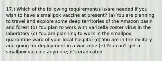 17.) Which of the following requirement/s is/are needed if you wish to have a smallpox vaccine at present? (a) You are planning to travel and explore some deep territories of the Amazon basin and forest (b) You plan to work with varicella-zoster virus in the laboratory (c) You are planning to work in the smallpox quarantine ward of your local hospital (d) You are in the military and going for deployment in a war zone (e) You can't get a smallpox vaccine anymore; it's eradicated