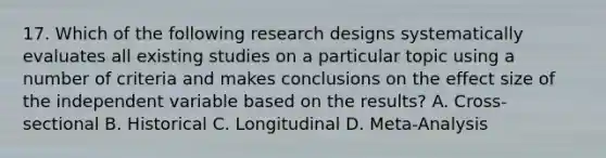 17. Which of the following research designs systematically evaluates all existing studies on a particular topic using a number of criteria and makes conclusions on the effect size of the independent variable based on the results? A. Cross-sectional B. Historical C. Longitudinal D. Meta-Analysis