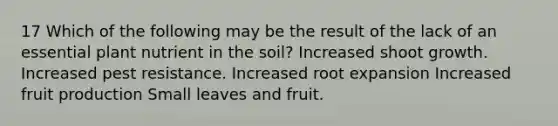 17 Which of the following may be the result of the lack of an essential plant nutrient in the soil? Increased shoot growth. Increased pest resistance. Increased root expansion Increased fruit production Small leaves and fruit.