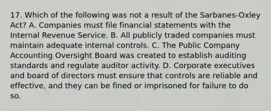 17. Which of the following was not a result of the Sarbanes-Oxley Act? A. Companies must file financial statements with the Internal Revenue Service. B. All publicly traded companies must maintain adequate internal controls. C. The Public Company Accounting Oversight Board was created to establish auditing standards and regulate auditor activity. D. Corporate executives and board of directors must ensure that controls are reliable and effective, and they can be fined or imprisoned for failure to do so.