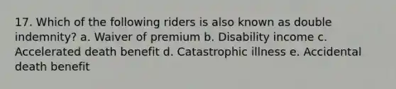 17. Which of the following riders is also known as double indemnity? a. Waiver of premium b. Disability income c. Accelerated death benefit d. Catastrophic illness e. Accidental death benefit