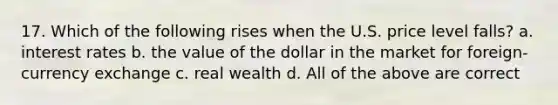 17. Which of the following rises when the U.S. price level falls? a. interest rates b. the value of the dollar in the market for foreign-currency exchange c. real wealth d. All of the above are correct