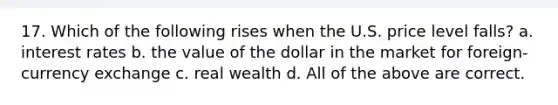 17. Which of the following rises when the U.S. price level falls? a. interest rates b. the value of the dollar in the market for foreign-currency exchange c. real wealth d. All of the above are correct.