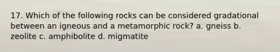 17. Which of the following rocks can be considered gradational between an igneous and a metamorphic rock? a. gneiss b. zeolite c. amphibolite d. migmatite