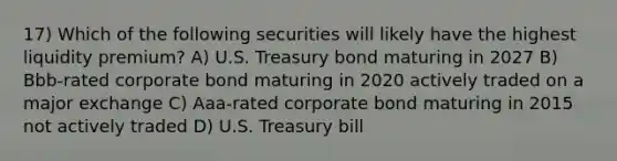 17) Which of the following securities will likely have the highest liquidity premium? A) U.S. Treasury bond maturing in 2027 B) Bbb-rated corporate bond maturing in 2020 actively traded on a major exchange C) Aaa-rated corporate bond maturing in 2015 not actively traded D) U.S. Treasury bill