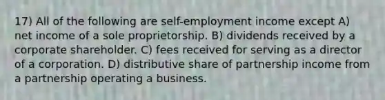 17) All of the following are self-employment income except A) net income of a sole proprietorship. B) dividends received by a corporate shareholder. C) fees received for serving as a director of a corporation. D) distributive share of partnership income from a partnership operating a business.