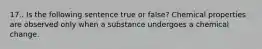 17.. Is the following sentence true or false? Chemical properties are observed only when a substance undergoes a chemical change.