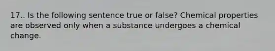 17.. Is the following sentence true or false? Chemical properties are observed only when a substance undergoes a chemical change.