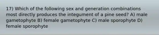 17) Which of the following sex and generation combinations most directly produces the integument of a pine seed? A) male gametophyte B) female gametophyte C) male sporophyte D) female sporophyte