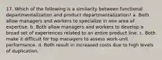 17. Which of the following is a similarity between functional departmentalization and product departmentalization? a. Both allow managers and workers to specialize in one area of expertise. b. Both allow managers and workers to develop a broad set of experiences related to an entire product line. c. Both make it difficult for top managers to assess work-unit performance. d. Both result in increased costs due to high levels of duplication.