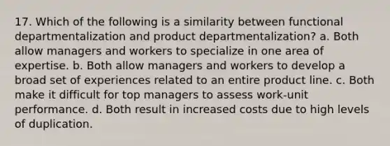 17. Which of the following is a similarity between functional departmentalization and product departmentalization? a. Both allow managers and workers to specialize in one area of expertise. b. Both allow managers and workers to develop a broad set of experiences related to an entire product line. c. Both make it difficult for top managers to assess work-unit performance. d. Both result in increased costs due to high levels of duplication.