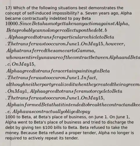 17) Which of the following situations best demonstrates the concept of self-induced impossibility? a. Seven years ago, Alpha became contractually indebted to pay Beta 10 000. Since Beta has not yet taken any action against Alpha, Beta probably can no longer collect upon the debt. b. Alpha agreed to transfer a particular vehicle to Beta. The transfer was to occur on June 1. On May 15, however, Alpha transferred the same car to Gamma, who was entirely unaware of the contract between Alpha and Beta. c. On May 15, Alpha agreed to transfer a certain painting to Beta. The transfer was to occur on June 1. In fact, although neither party realized it when they created their agreement that painting had been destroyed by fire on May 1. d. On May 1, Alpha agreed to transfer a motorcycle to Beta. The transfer was to occur on June 1. On May 15, Alpha informed Beta that it intended to break the contract and keep the motorcycle for itself. e. Alpha was contractually obliged to pay1000 to Beta, at Beta's place of business, on June 1. On June 1, Alpha went to Beta's place of business and tried to discharge the debt by giving ten 100 bills to Beta. Beta refused to take the money. Because Beta refused a proper tender, Alpha no longer is required to actively repeat its tender.