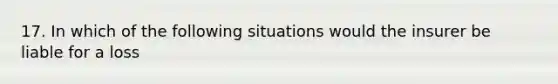 17. In which of the following situations would the insurer be liable for a loss