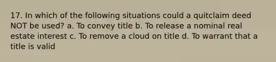 17. In which of the following situations could a quitclaim deed NOT be used? a. To convey title b. To release a nominal real estate interest c. To remove a cloud on title d. To warrant that a title is valid