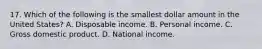 17. Which of the following is the smallest dollar amount in the United States? A. Disposable income. B. Personal income. C. Gross domestic product. D. National income.