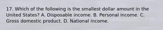 17. Which of the following is the smallest dollar amount in the United States? A. Disposable income. B. Personal income. C. Gross domestic product. D. National income.