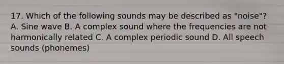 17. Which of the following sounds may be described as "noise"? A. Sine wave B. A complex sound where the frequencies are not harmonically related C. A complex periodic sound D. All speech sounds (phonemes)