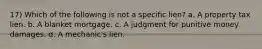 17) Which of the following is not a specific lien? a. A property tax lien. b. A blanket mortgage. c. A judgment for punitive money damages. d. A mechanic's lien.