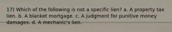 17) Which of the following is not a specific lien? a. A property tax lien. b. A blanket mortgage. c. A judgment for punitive money damages. d. A mechanic's lien.