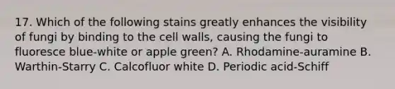 17. Which of the following stains greatly enhances the visibility of fungi by binding to the cell walls, causing the fungi to fluoresce blue-white or apple green? A. Rhodamine-auramine B. Warthin-Starry C. Calcofluor white D. Periodic acid-Schiff