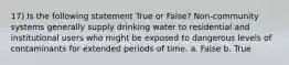 17) Is the following statement True or False? Non-community systems generally supply drinking water to residential and institutional users who might be exposed to dangerous levels of contaminants for extended periods of time. a. False b. True