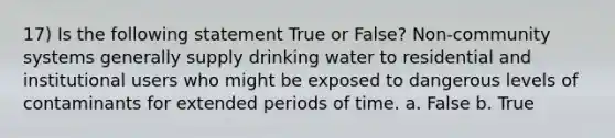 17) Is the following statement True or False? Non-community systems generally supply drinking water to residential and institutional users who might be exposed to dangerous levels of contaminants for extended periods of time. a. False b. True