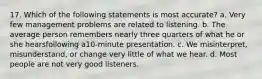 17. Which of the following statements is most accurate? a. Very few management problems are related to listening. b. The average person remembers nearly three quarters of what he or she hearsfollowing a10-minute presentation. c. We misinterpret, misunderstand, or change very little of what we hear. d. Most people are not very good listeners.