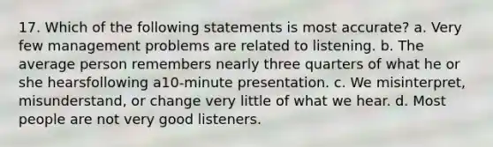 17. Which of the following statements is most accurate? a. Very few management problems are related to listening. b. The average person remembers nearly three quarters of what he or she hearsfollowing a10-minute presentation. c. We misinterpret, misunderstand, or change very little of what we hear. d. Most people are not very good listeners.