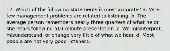 17. Which of the following statements is most accurate? a. Very few management problems are related to listening. b. The average person remembers nearly three quarters of what he or she hears following a10-minute presentation. c. We misinterpret, misunderstand, or change very little of what we hear. d. Most people are not very good listeners.