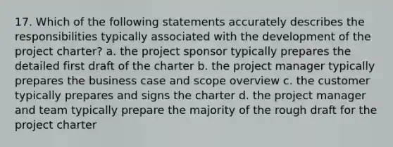 17. Which of the following statements accurately describes the responsibilities typically associated with the development of the project charter? a. the project sponsor typically prepares the detailed first draft of the charter b. the project manager typically prepares the business case and scope overview c. the customer typically prepares and signs the charter d. the project manager and team typically prepare the majority of the rough draft for the project charter