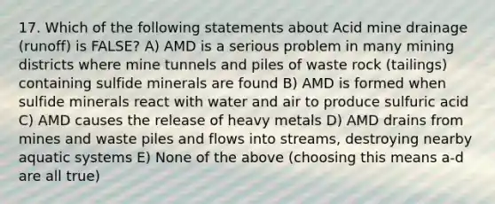 17. Which of the following statements about Acid mine drainage (runoff) is FALSE? A) AMD is a serious problem in many mining districts where mine tunnels and piles of waste rock (tailings) containing sulfide minerals are found B) AMD is formed when sulfide minerals react with water and air to produce sulfuric acid C) AMD causes the release of heavy metals D) AMD drains from mines and waste piles and flows into streams, destroying nearby aquatic systems E) None of the above (choosing this means a-d are all true)