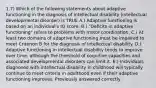 1.7) Which of the following statements about adaptive functioning in the diagnosis of intellectual disability (intellectual developmental disorder) is TRUE A.) Adaptive functioning is based on an individual's IQ score. B.) "Deficits in adaptive functioning" refers to problems with motor coordination. C.) At least two domains of adaptive functioning must be impaired to meet Criterion B for the diagnosis of intellectual disability. D.) Adaptive functioning in intellectual disability tends to improve over time, although the threshold of cognitive capacities and associated developmental disorders can limit it. E.) Individuals diagnosed with intellectual disability in childhood will typically continue to meet criteria in adulthood even if their adaptive functioning improves. Previously answered correctly