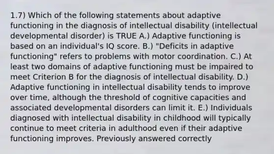 1.7) Which of the following statements about adaptive functioning in the diagnosis of intellectual disability (intellectual developmental disorder) is TRUE A.) Adaptive functioning is based on an individual's IQ score. B.) "Deficits in adaptive functioning" refers to problems with motor coordination. C.) At least two domains of adaptive functioning must be impaired to meet Criterion B for the diagnosis of intellectual disability. D.) Adaptive functioning in intellectual disability tends to improve over time, although the threshold of cognitive capacities and associated developmental disorders can limit it. E.) Individuals diagnosed with intellectual disability in childhood will typically continue to meet criteria in adulthood even if their adaptive functioning improves. Previously answered correctly