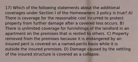 17) Which of the following statements about the additional coverages under Section I of the Homeowners 3 policy is true? A) There is coverage for the reasonable cost incurred to protect property from further damage after a covered loss occurs. B) There is unlimited coverage for furnishings of the landlord in an apartment on the premises that is rented to others. C) Property removed from the premises because it is endangered by an insured peril is covered on a named-perils basis while it is outside the insured premises. D) Damage caused by the settling of the insured structure is covered as a collapse.